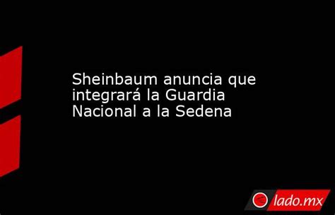 Sheinbaum Anuncia Que Integrará La Guardia Nacional A La Sedena Ladomx