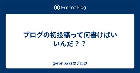 ブログの初投稿って何書けばいいんだ？？ Goronpa52のブログ