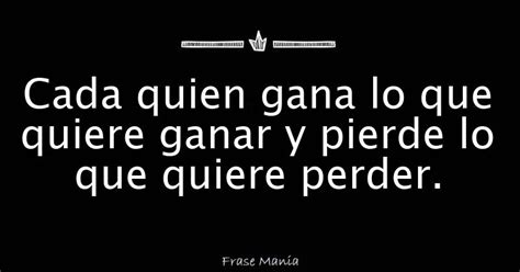 Cada Quien Gana Lo Que Quiere Ganar Y Pierde Lo Que Quiere Perder