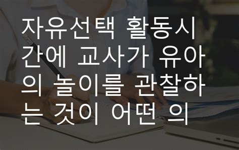 자유선택 활동시간에 교사가 유아의 놀이를 관찰하는 것이 어떤 의미가 있는지 생각해 보시오