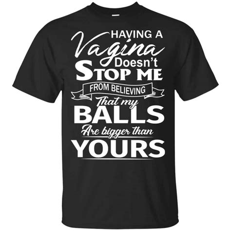 Having A Vagina Doesn T Stop Me From Believing That My Balls Are Bigger Than Yours T Shirts