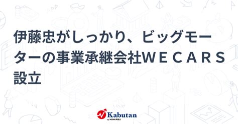 伊藤忠がしっかり、ビッグモーターの事業承継会社wecars設立 個別株 株探ニュース