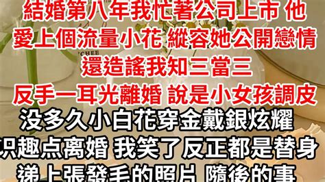 結婚第八年我忙著公司上市 他愛上個流量小花， 縱容她公開戀情 還造謠我知三當三，反手一耳光離婚 說是小女孩調皮，没多久小白花穿金戴銀炫耀 识趣