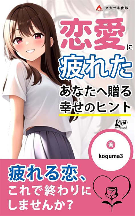 恋愛に疲れたあなたへ贈る幸せのヒント～恋愛疲れのメカニズム～ 辛い恋にサヨウナラ。その手で幸せを掴み取れ！ アカツキ出版 Koguma3 アカツキ出版 恋愛・結婚・離婚