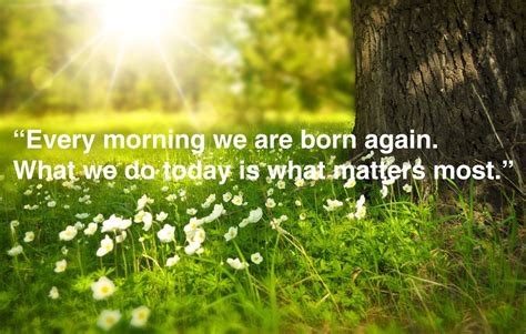 Every Morning We Are Born Again What We Do Today Is What Matters The