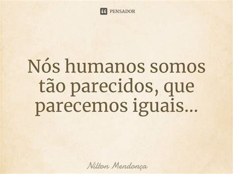 Nós Humanos Somos Tão Parecidos Que Nilton Mendonça Pensador