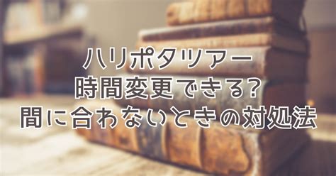 スタジオツアー入場時間に遅れるときの対処法遅刻で時間変更できる ハリポタマニア