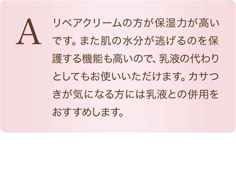 A リペアクリームの方が保湿力が高いです。また肌の水分が逃げるのを保護する機能も高いので、乳液の代わりとしてもお使いいただけます。カサつきが気になる方には乳液との併用をおすすめします。