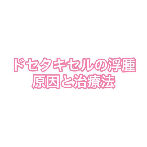 【抗がん剤副作用】ドセタキセルの浮腫の原因・治療法について ほのやく