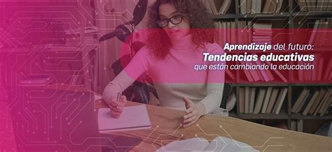 Blog Aprendizaje Del Futuro Tendencias Educativas Que Están Cambiando La Educación