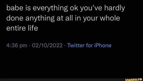 Babe Is Everything Ok You Ve Hardly Done Anything At All In Your Whole Entire Life Pm