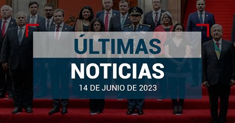 Últimas Noticias De Hoy 14 De Junio De 2023 En México Y El Mundo