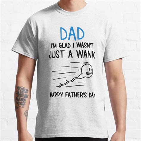 Dad Im Just Glad I Wasnt Just A Wank Happy Fathers Day T Shirt By Shoppingmousta Redbubble