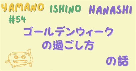 54 ゴールデンウィークの過ごし方の話｜ヤマノイシ