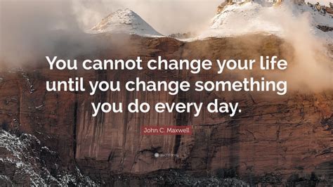 John C Maxwell Quote You Cannot Change Your Life Until You Change