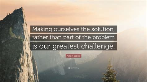 Arron Wood Quote Making Ourselves The Solution Rather Than Part Of