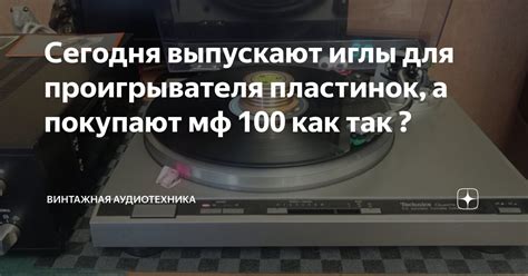 Сегодня выпускают иглы для проигрывателя пластинок, а покупают мф 100 ...