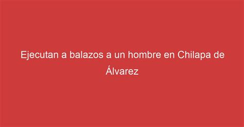 Ejecutan a balazos a un hombre en Chilapa de Álvarez Lo Real De Guerrero