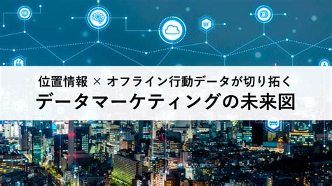 位置情報×オフライン行動データが切り拓くデータマーケティングの未来図 “生活者データ・ドリブン”マーケティング通信