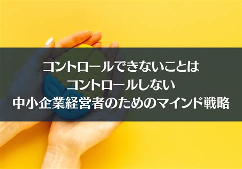 コントロールできないことはコントロールしない：中小企業経営者のためのマインド戦略 コントリ ｜ ご縁でつながる経営者インタビューメディア