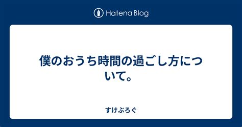 僕のおうち時間の過ごし方について。 すけぶろぐ