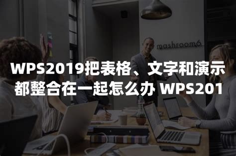 Wps2019把表格、文字和演示都整合在一起怎么办 Wps2019如何把文字等多组件分开（wps文字版表格怎么合并） 伙伴云