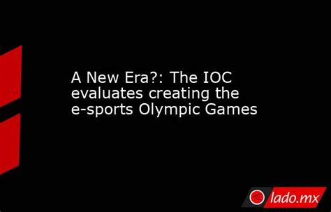 A New Era The Ioc Evaluates Creating The E Sports Olympic Games Ladomx