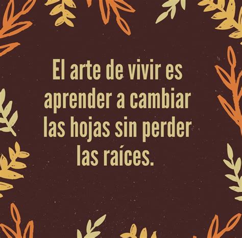 El arte de vivir es aprender a cambiar las hojas sin perder las raíces