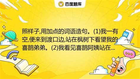 照样子 用加点的词语造句。 1 我一有空 便来到渡口边 站在枫树下看望我的喜鹊弟弟。 2 我看见喜鹊阿姨站在窝边 一会儿教喜鹊弟弟唱歌 一会儿教他们做游戏 一会儿教他们学 百度教育