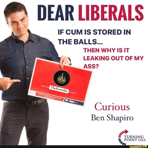 DEAR LIBERALS IF CUM IS STORED IN THE BALLS THEN WHY IS IT LEAKING OUT OF MY ASS Curious Ben