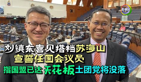 刘镇东喜见搭档苏海山 宣誓任国会议员 并指国盟已达“天花板” 土团党将没落 柔佛圈