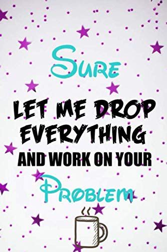 Sure Let Me Drop Everything And Work On Your Problem Perfect For