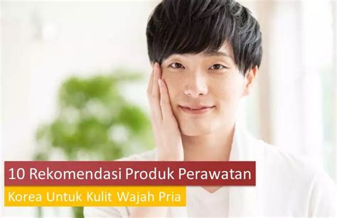 10 Rekomendasi Produk Perawatan Korea Untuk Kulit Wajah Pria