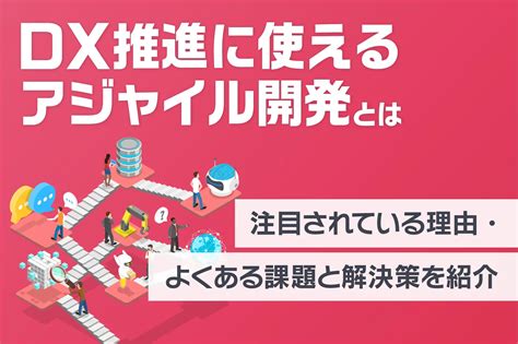 Dx推進に使えるアジャイル開発とは？注目されている理由・よくある課題と解決策を紹介