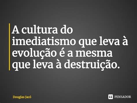 A Cultura Do Imediatismo Que Leva Douglas Jac Pensador