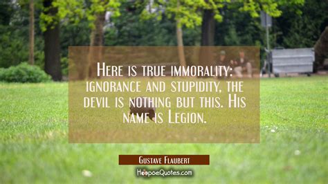 Here is true immorality: ignorance and stupidity, the devil is nothing but this. His name is ...