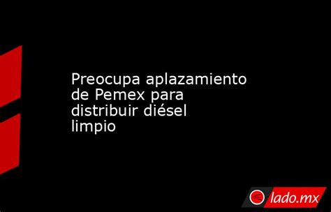 Preocupa Aplazamiento De Pemex Para Distribuir Diésel Limpio Ladomx