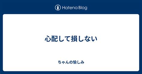 心配して損しない ちゃんの愉しみ