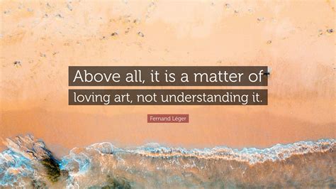 Fernand Léger Quote Above all it is a matter of loving art not