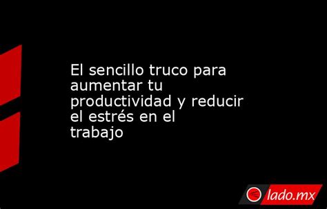 El Sencillo Truco Para Aumentar Tu Productividad Y Reducir El Estrés En El Trabajo Ladomx