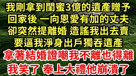 我剛拿到閨蜜3億的遺產贈予，回家後 一向恩愛有加的丈夫，卻突然提離婚 造謠我出去賣，要逼我淨身出戶獨吞遺產，拿著結婚證嘲我不離也得離！我笑了