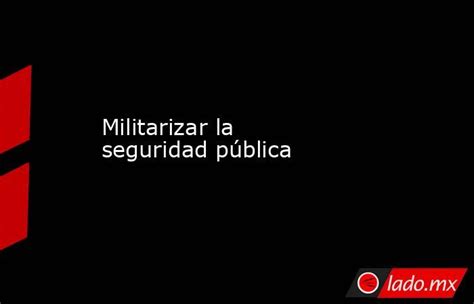 Militarizar La Seguridad Pública Lado Mx