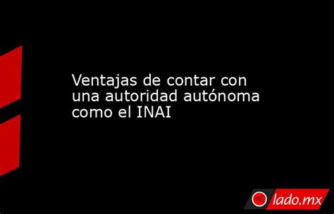 Ventajas De Contar Con Una Autoridad Autónoma Como El Inai Ladomx