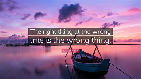 Joshua Harris Quote The Right Thing At The Wrong Tme Is The Wrong Thing