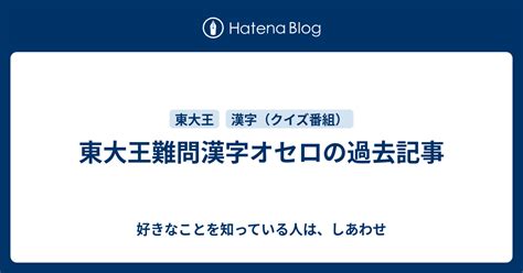 東大王難問漢字オセロの過去記事 好きなことを知っている人は、しあわせ