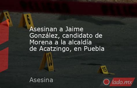 Asesinan A Jaime González Candidato De Morena A La Alcaldía De Acatzingo En Puebla Ladomx