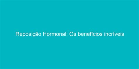 Reposição Hormonal Os Benefícios Incríveis Que Você Talvez Não Conheça