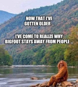 NOW THAT I VE GOTTEN OLDER I VE COME TO REALIZE WHY BIGFOOT STAYS