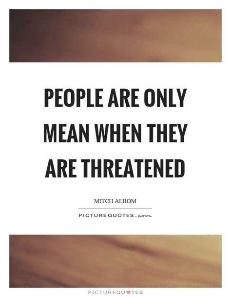 People Are Only Mean When They Are Threatened Picture Quotes