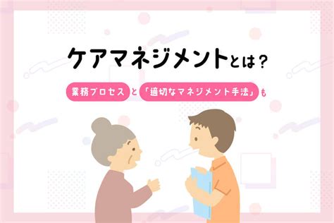 ケアマネジメントとは？業務プロセスと「適切なマネジメント手法」も｜明日の介護をもっと楽しく 介護のみらいラボ（公式）